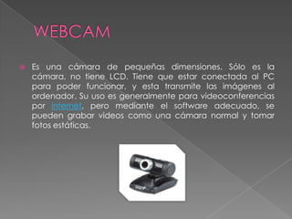 WEBCAMEs una cámara de pequeñas dimensiones. Sólo es la cámara, no tiene LCD. Tiene que estar conectada al PC para poder funcionar, y esta transmite las imágenes al ordenador. Su uso es generalmente para videoconferencias por internet, pero mediante el software adecuado, se pueden grabar videos como una cámara normal y tomar fotos estáticas.