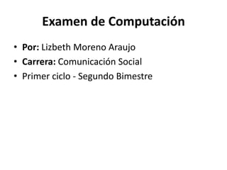 Examen de Computación
• Por: Lizbeth Moreno Araujo
• Carrera: Comunicación Social
• Primer ciclo - Segundo Bimestre
 