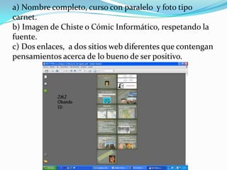 a) Nombre completo, curso con paralelo y foto tipo
carnet.
b) Imagen de Chiste o Cómic Informático, respetando la
fuente.
c) Dos enlaces, a dos sitios web diferentes que contengan
pensamientos acerca de lo bueno de ser positivo.
 