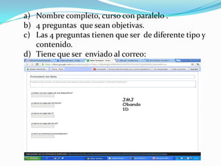 a) Nombre completo, curso con paralelo .
b) 4 preguntas que sean objetivas.
c) Las 4 preguntas tienen que ser de diferente tipo y
   contenido.
d) Tiene que ser enviado al correo:
 