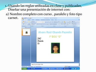 1.-Usando las reglas utilizadas en clase y publicadas,
   Diseñar una presentación de internet con:
 a) Nombre completo con curso , paralelo y foto tipo
   carnet.
 