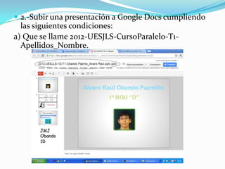  2.-Subir una presentación a Google Docs cumpliendo
  las siguientes condiciones:
a) Que se llame 2012-UESJLS-CursoParalelo-T1-
  Apellidos_Nombre.
 