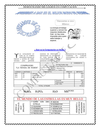 DEMOSTRANDO MIS LOGROS EN COMPUTACIÓN
La energía el trabajo
superan y vencen los
mayores obstáculos.
Casi no hay cosa
imposible para quien
sabe trabajar y
esperar.
¿ Qué es la Computación en Nube ?
La computación en
nube es un sistema
informático basado en
Internet y centros de datos
remotos para gestionar
servicios de información y
aplicaciones. La computación
en nube permite que los
consumidores y las empresas
gestionen archivos y utilicen
aplicaciones sin necesidad de
instalarlas en cualquier
computadora con acceso a
Internet.
COMPRANDO
“LA TIENDA DE TODOS”
10/08/02015
Nº FACTURA 256
Cliente Juan Palomino Campos
RUC 1804562789
Dirección Jr. Callao 250
CÓDIGO CANTIDAD CONCEPTO PRECIO IMPORTE
A23 25 Lápices 25 500
A34 16 Cuadernos 20 100
A12 25 Libros de acta 30 300
Importe 900
Descuento 90
IGV 18% 163
TOTAL A PAGAR 973.8
EL MUNDO DE LAS ESTRELLAS ES MUY BELLO
SIRIOLA
ESTRELLAES
MUY
BRILLANTE
SUEÑA CON UNA
ESTRELLA
NOCHE
LAGALAXIA
ANDRÓMEDA
ESMUYBELLA
YLUMINOSA
ESCRIBIR POR
QUISIERA EJEMPLO LA
ESCRIBIR LOS NOCHE ESTA
VERSOS MÁS ESTRELLADA
TRISTES ESTA Y TIRITAN…
H2SO4 H3PO4 H2O MSWORD