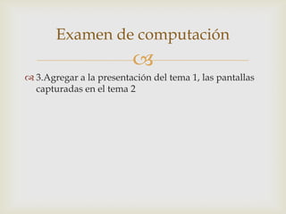Examen de computación
                         
 3.Agregar a la presentación del tema 1, las pantallas
  capturadas en el tema 2
 