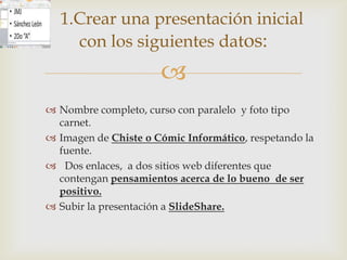 1.Crear una presentación inicial
    con los siguientes datos:
                      
 Nombre completo, curso con paralelo y foto tipo
  carnet.
 Imagen de Chiste o Cómic Informático, respetando la
  fuente.
 Dos enlaces, a dos sitios web diferentes que
  contengan pensamientos acerca de lo bueno de ser
  positivo.
 Subir la presentación a SlideShare.
 