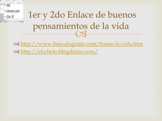 1er y 2do Enlace de buenos
      pensamientos de la vida
                       
 http://www.buscalogratis.com/frases-la-vida.htm
 http://ehybeto.blogdiario.com/
 