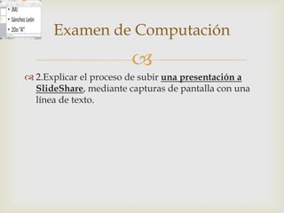 Examen de Computación
                        
 2.Explicar el proceso de subir una presentación a
  SlideShare, mediante capturas de pantalla con una
  línea de texto.
 