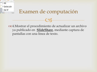 Examen de computación
                        
 4.Mostrar el procedimiento de actualizar un archivo
  ya publicado en SlideShare, mediante captura de
  pantallas con una línea de texto.
 