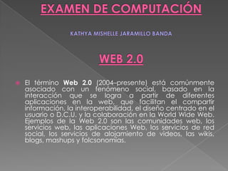 EXAMEN DE COMPUTACIÓNKATHYAMISHELLE JARAMILLO BANDAWEB 2.0 El término Web 2.0 (2004–presente) está comúnmente asociado con un fenómeno social, basado en la interacción que se logra a partir de diferentes aplicaciones en la web, que facilitan el compartir información, la interoperabilidad, el diseño centrado en el usuario o D.C.U. y la colaboración en la World Wide Web. Ejemplos de la Web 2.0 son las comunidades web, los servicios web, las aplicaciones Web, los servicios de red social, los servicios de alojamiento de videos, las wikis, blogs, mashups y folcsonomías.  