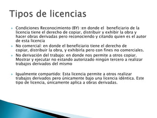    Condiciones Reconocimiento (BY) :en donde el beneficiario de la
    licencia tiene el derecho de copiar, distribuir y exhibir la obra y
    hacer obras derivadas pero reconociendo y citando quien es el autor
    de esta licencia
   No comercial: en donde el beneficiario tiene el derecho de
    copiar, distribuir la obra, y exhibirla pero con fines no comerciales.
   No derivación del trabajo: en donde nos permite a otros copiar.
    Mostrar y ejecutar no estando autorizado ningún tercero a realizar
    trabajos derivados del mismo

   Igualmente compartido: Esta licencia permite a otros realizar
    trabajos derivados pero únicamente bajo una licencia idéntica. Este
    tipo de licencia, únicamente aplica a obras derivadas.
 