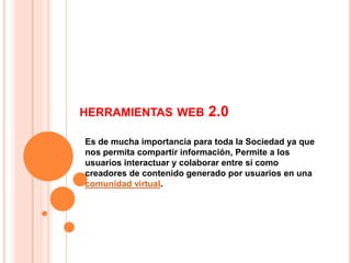HERRAMIENTAS WEB           2.0
Es de mucha importancia para toda la Sociedad ya que
nos permita compartir información, Permite a los
usuarios interactuar y colaborar entre sí como
creadores de contenido generado por usuarios en una
comunidad virtual.
 