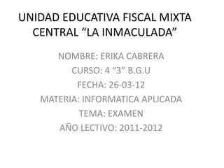 UNIDAD EDUCATIVA FISCAL MIXTA
  CENTRAL “LA INMACULADA”
      NOMBRE: ERIKA CABRERA
         CURSO: 4 “3” B.G.U
          FECHA: 26-03-12
   MATERIA: INFORMATICA APLICADA
           TEMA: EXAMEN
      AÑO LECTIVO: 2011-2012
 