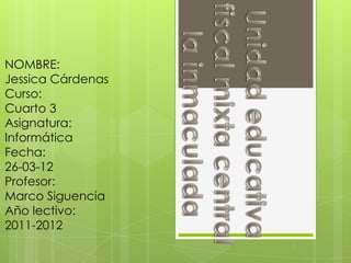 NOMBRE:
Jessica Cárdenas
Curso:
Cuarto 3
Asignatura:
Informática
Fecha:
26-03-12
Profesor:
Marco Siguencia
Año lectivo:
2011-2012
 