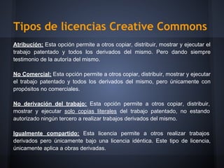 Tipos de licencias Creative Commons
Atribución: Esta opción permite a otros copiar, distribuir, mostrar y ejecutar el
trabajo patentado y todos los derivados del mismo. Pero dando siempre
testimonio de la autoría del mismo.

No Comercial: Esta opción permite a otros copiar, distribuir, mostrar y ejecutar
el trabajo patentado y todos los derivados del mismo, pero únicamente con
propósitos no comerciales.

No derivación del trabajo: Esta opción permite a otros copiar, distribuir,
mostrar y ejecutar solo copias literales del trabajo patentado, no estando
autorizado ningún tercero a realizar trabajos derivados del mismo.

Igualmente compartido: Esta licencia permite a otros realizar trabajos
derivados pero únicamente bajo una licencia idéntica. Este tipo de licencia,
únicamente aplica a obras derivadas.
 