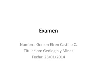 Examen
Nombre: Gerson Efren Castillo C.
Titulacion: Geologia y Minas
Fecha: 23/01/2014

 