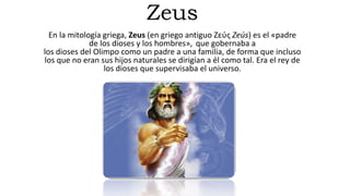 Zeus
En la mitología griega, Zeus (en griego antiguo Ζεύς Zeús) es el «padre
de los dioses y los hombres», que gobernaba a
los dioses del Olimpo como un padre a una familia, de forma que incluso
los que no eran sus hijos naturales se dirigían a él como tal.​ Era el rey de
los dioses que supervisaba el universo.
 