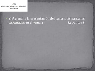  3) Agregar a la presentación del tema 1, las pantallas
  capturadas en el tema 2                   (2 puntos )
 