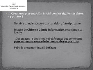  1) Crear una presentación inicial con los siguientes datos:
  (4 puntos )

  1.   Nombre completo, curso con paralelo y foto tipo carnet

  2.   Imagen de Chiste o Cómic Informático, respetando la
       fuente.

  3.    Dos enlaces, a dos sitios web diferentes que contengan
       pensamientos acerca de lo bueno de ser positivo.

  4.   Subir la presentación a SlideShare
 