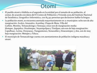 Otomí
 El pueblo otomí o hñähñu es el segundo en la entidad por el tamaño de su población, al
  contar, de acuerdo con datos del II Conteo de Población y Vivienda 2005 del Instituto Nacional
  de Estadística, Geografía e Informática, con 83,352 personas que declararon hablar la lengua.
 La población otomí, se encuentra asentada mayoritariamente en 21 municipios: ocho son de alta
  marginación: Aculco, Amanalco, Acambay, Chapa de Mota, Villa del
  Carbón, Morelos, Temascalcingo y Temoaya; cinco son de marginación media:
  Jilotepec, Jiquipilco, Otzolotepec, Soyaniquilpan y Timilpan; seis son de baja marginación:
  Capulhuac, Lerma, Ocoyoacac, Tianguistenco, Xonacatlán y Zinacantepec; y dos, son de muy
  baja marginación: Metepec y Toluca.
 El municipio de Temascalcingo cuenta con asentamientos de población indígena mazahua y
  otomí.
 