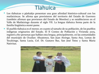 Tlahuica
 Los tlahuicas o pjiekakjo presentan una gran afinidad histórico-cultural con los
  matlatzincas. Se afirma que provinieron del territorio del Estado de Guerrero
  (también afirman que provienen del Estado de Morelos) y se establecieron en el
  Valle de Matlatzingo durante el siglo VII. La lengua tlahuica forma parte de la
  familia lingüística otomí-pame.
 El pueblo tlahuica es el menor, en cuanto al tamaño de su población, de los pueblos
  indígenas originarios del Estado. El II Conteo de Población y Vivienda 2005,
  registró a 817 personas que hablan esta lengua, principalmente, en las comunidades
  del municipio de Ocuilan: Ahuatenco, San Juan Atzingo, Santa Ana, Lomas de
  Tecalzingo, Santa Lucía, Col. Dr. Gustavo Baz, San José Totoc y Santa María
  Nativitas.
 
