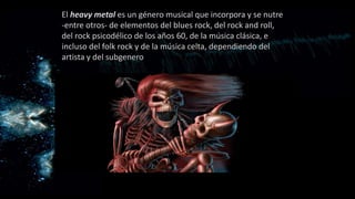 El heavy metal es un género musical que incorpora y se nutre
-entre otros- de elementos del blues rock, del rock and roll,
del rock psicodélico de los años 60, de la música clásica, e
incluso del folk rock y de la música celta, dependiendo del
artista y del subgenerodel artista y del subgénero.
 