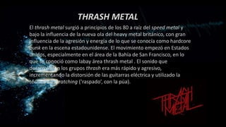 THRASH METAL
El thrash metal surgió a principios de los 80 a raíz del speed metal y
bajo la influencia de la nueva ola del heavy metal británico, con gran
influencia de la agresión y energía de lo que se conocía como hardcore
punk en la escena estadounidense. El movimiento empezó en Estados
unidos, especialmente en el área de la Bahía de San Francisco, en lo
que se conoció como labay área thrash metal . El sonido que
desarrollaron los grupos thrash era más rápido y agresivo,
incrementando la distorsión de las guitarras eléctrica y utilizado la
técnica de scratching (‘raspado’, con la púa).
 