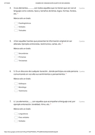 27/7/2020 EXAMEN DE COMUNICACIÓN QUINTO DE SECUNDARIA
https://docs.google.com/forms/d/12HLjyY5TApPFDNdW_iTfTiUj5MVZoObSpAUbAaN4vAg/edit 2/4
4. 2 puntos
Marca solo un óvalo.
Paralingüísticos
Verbales
Textuales
5. 2 puntos
Marca solo un óvalo.
Secundarias
Primarias
Terceareas
6. 2 puntos
Marca solo un óvalo.
Soliloquio
Monólogo
Testimonio
7. 2 puntos
Marca solo un óvalo.
Linguísticos
Para verbales
Verbales
3.Los elementos..............son todos aquellos que no tienen que ver con el
lenguaje como colores, tipos y tamaños de letras, logos, formas, fondos,
etc. *
4.Son aquellas fuentes que presentan la información original sin ser
alterada. Ejemplos entrevistas, testimonios, cartas, etc. *
5. Es un discurso de cualquier duración , donde participa una sola persona
comunicando en voz alta sus sentimientos o pensamientos. *
6. Los elementos.........son aquellos que acompañan al lenguaje oral, por
ejemplo entonación, tonalidad, ritmo, etc. *
 