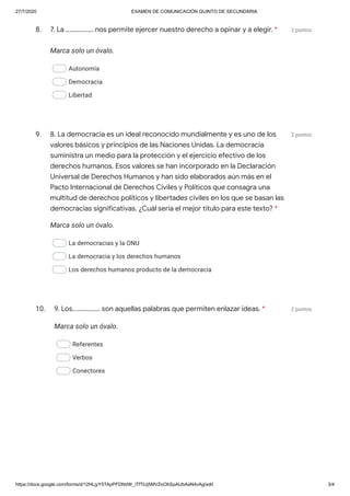 27/7/2020 EXAMEN DE COMUNICACIÓN QUINTO DE SECUNDARIA
https://docs.google.com/forms/d/12HLjyY5TApPFDNdW_iTfTiUj5MVZoObSpAUbAaN4vAg/edit 3/4
8. 2 puntos
Marca solo un óvalo.
Autonomía
Democracia
Libertad
9. 2 puntos
Marca solo un óvalo.
La democracias y la ONU
La democracia y los derechos humanos
Los derechos humanos producto de la democracia
10. 2 puntos
Marca solo un óvalo.
Referentes
Verbos
Conectores
7. La ................ nos permite ejercer nuestro derecho a opinar y a elegir. *
8. La democracia es un ideal reconocido mundialmente y es uno de los
valores básicos y principios de las Naciones Unidas. La democracia
suministra un medio para la protección y el ejercicio efectivo de los
derechos humanos. Esos valores se han incorporado en la Declaración
Universal de Derechos Humanos y han sido elaborados aún más en el
Pacto Internacional de Derechos Civiles y Políticos que consagra una
multitud de derechos políticos y libertades civiles en los que se basan las
democracias significativas. ¿Cuál sería el mejor título para este texto? *
9. Los................ son aquellas palabras que permiten enlazar ideas. *
 