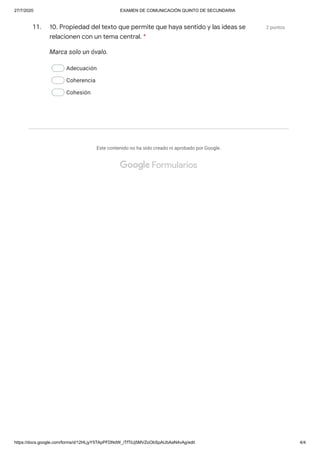 27/7/2020 EXAMEN DE COMUNICACIÓN QUINTO DE SECUNDARIA
https://docs.google.com/forms/d/12HLjyY5TApPFDNdW_iTfTiUj5MVZoObSpAUbAaN4vAg/edit 4/4
11. 2 puntos
Marca solo un óvalo.
Adecuación
Coherencia
Cohesión
Este contenido no ha sido creado ni aprobado por Google.
10. Propiedad del texto que permite que haya sentido y las ideas se
relacionen con un tema central. *
 Formularios
 