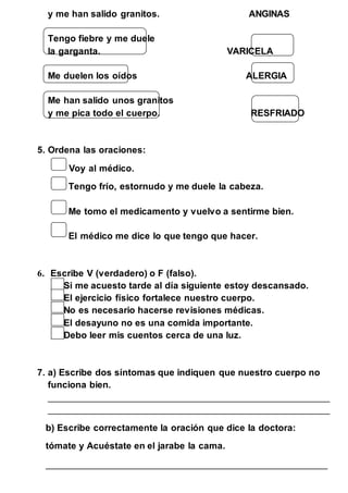 y me han salido granitos. ANGINAS 
Tengo fiebre y me duele 
la garganta. VARICELA 
Me duelen los oídos ALERGIA 
Me han salido unos granitos 
y me pica todo el cuerpo. RESFRIADO 
5. Ordena las oraciones: 
Voy al médico. 
Tengo frío, estornudo y me duele la cabeza. 
Me tomo el medicamento y vuelvo a sentirme bien. 
El médico me dice lo que tengo que hacer. 
6. Escribe V (verdadero) o F (falso). 
Si me acuesto tarde al día siguiente estoy descansado. 
El ejercicio físico fortalece nuestro cuerpo. 
No es necesario hacerse revisiones médicas. 
El desayuno no es una comida importante. 
Debo leer mis cuentos cerca de una luz. 
7. a) Escribe dos síntomas que indiquen que nuestro cuerpo no 
funciona bien. 
____________________________________________________________ 
____________________________________________________________ 
b) Escribe correctamente la oración que dice la doctora: 
tómate y Acuéstate en el jarabe la cama. 
____________________________________________________________ 
 