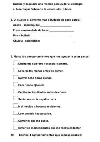 Ordena y descubre una medida para evitar el contagio. 
al toser tapar Debemos la estornudar. o boca 
____________________________________________________________ 
8. Di cual es el alimento más saludable de cada pareja: 
Aceite – mantequilla:_______________________ 
Fresa – mermelada de fresa:__________________ 
Pan – bollería:_____________________________ 
Chuleta –salchichón:________________________ 
9. Marca los comportamientos que nos ayudan a estar sanos: 
Ducharme solo dos veces por semana. 
Lavarse las manos antes de comer. 
Dormir ocho horas diarias. 
Hacer poco ejercicio 
Cepillarse los dientes antes de comer. 
Sentarse con la espalda recta. 
Ir al médico a hacerse revisiones. 
Leer cuando hay poca luz. 
Comer lo que me gusta. 
Tomar los medicamentos que me receta el doctor. 
10. Escribe 4 comportamientos que sean saludables: 
 