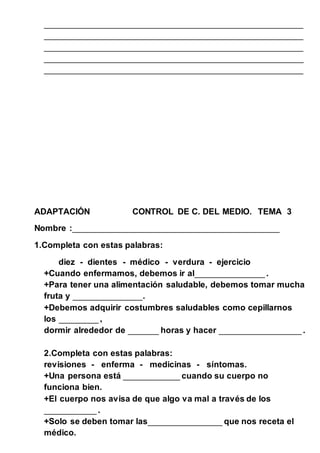 ____________________________________________________________ 
____________________________________________________________ 
____________________________________________________________ 
____________________________________________________________ 
____________________________________________________________ 
ADAPTACIÓN CONTROL DE C. DEL MEDIO. TEMA 3 
Nombre :________________________________________________ 
1.Completa con estas palabras: 
diez - dientes - médico - verdura - ejercicio 
+Cuando enfermamos, debemos ir al________________ . 
+Para tener una alimentación saludable, debemos tomar mucha 
fruta y ________________. 
+Debemos adquirir costumbres saludables como cepillarnos 
los _________ , 
dormir alrededor de _______ horas y hacer ___________________ . 
2.Completa con estas palabras: 
revisiones - enferma - medicinas - síntomas. 
+Una persona está _____________ cuando su cuerpo no 
funciona bien. 
+El cuerpo nos avisa de que algo va mal a través de los 
____________ . 
+Solo se deben tomar las_________________ que nos receta el 
médico. 
 