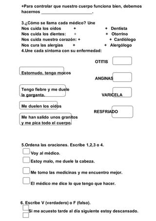 +Para controlar que nuestro cuerpo funciona bien, debemos 
hacernos ________________________. 
3.¿Cómo se llama cada médico? Une 
Nos cuida los oídos + + Dentista 
Nos cuida los dientes: + + Otorrino 
Nos cuida nuestro corazón: + + Cardiólogo 
Nos cura las alergias + + Alergólogo 
4.Une cada síntoma con su enfermedad: 
OTITIS 
Estornudo, tengo mocos 
ANGINAS 
Tengo fiebre y me duele 
la garganta. VARICELA 
Me duelen los oídos 
RESFRIADO 
Me han salido unos granitos 
y me pica todo el cuerpo. 
5.Ordena las oraciones. Escribe 1,2,3 o 4. 
Voy al médico. 
Estoy malo, me duele la cabeza. 
Me tomo las medicinas y me encuentro mejor. 
El médico me dice lo que tengo que hacer. 
6. Escribe V (verdadero) o F (falso). 
Si me acuesto tarde al día siguiente estoy descansado. 
 