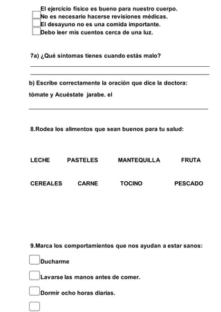 El ejercicio físico es bueno para nuestro cuerpo. 
No es necesario hacerse revisiones médicas. 
El desayuno no es una comida importante. 
Debo leer mis cuentos cerca de una luz. 
7a) ¿Qué síntomas tienes cuando estás malo? 
____________________________________________________________ 
____________________________________________________________ 
b) Escribe correctamente la oración que dice la doctora: 
tómate y Acuéstate jarabe. el 
____________________________________________________________ 
8.Rodea los alimentos que sean buenos para tu salud: 
LECHE PASTELES MANTEQUILLA FRUTA 
CEREALES CARNE TOCINO PESCADO 
9.Marca los comportamientos que nos ayudan a estar sanos: 
Ducharme 
Lavarse las manos antes de comer. 
Dormir ocho horas diarias. 
 
