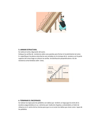 5.-ARMAR ESTRUCTURA.
Se realiza el corte y figuración del acero.
Coloque las varillas de resistencia sobre unas panelas para formar el recubrimiento tal como
lo especifiquen los planos estas barras van ancladas en el arranque de la escalera y en la parte
superior de la losa luego se colocan las varillas de distribución perpendiculares a las de
resistencia amarrándolas sobre estas.
6.-TERMINAR EL ENCOFRADO.
Se realizan las tapas para los peldaños con tablas que tendrán un largo igual al ancho de la
escalera asegurándolas en sus extremos por medio de chapetas y colocándole un listón de
refuerzo en el centro de las mismas para que no se curven las tablas que sirven como tapas de
los peldaños
 