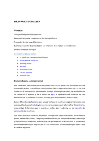 ENCOFRADOS DE MADERA
Ventajas:
Trabajabilidad por métodos sencillos.
Resistencia aceptable a las tensiones del hormigón fresco.
Protección térmica para el hormigón.
Buena estanqueidad de juntas debido a la hinchazón de la madera al humedecerse
Efectivo curado del hormigón
SISTEMAS DE ENCOFRADOS
1. El encofrado como contención formal
2. Materiales de encofrado
3. Muros y pilares
4. Anclajes
5. Muros circulares
6. Losas y forjados
7. Visita de obra
El encofrado como contención formal:
Este contenedor, denominado encofrado, posee como función primera dar al hormigón la forma
proyectada, proveer su estabilidad como hormigón fresco, asegurar la protección y la correcta
colocación de las armaduras, pero también proteger al hormigón de golpes, de la influencia de
las temperaturas externas y de la perdida de agua, el ingrediente más fluido de los tres
elementos que lo componen –cemento, áridos y agua- en el momento de su creación.
Existen diferentes clasificaciones para agrupar los tipos de encofrado: según el número de usos
que sea utilizado, por el método y tiempo necesario para conseguir la forma final del continente,
según el tipo de hormigón que va a contener (visto o para recubrir) y por los materiales de
construcción del encofrado.
Que difiere de que un encofrado sea perdido o recuperable; si se quiere volver a utilizar hay que
prever, además de la técnica a emplear para desencofrarlo, los trabajos de limpieza, almacenaje
y mantenimiento posteriores, mientras que si el encofrado no lo recuperamos lo perderemos
embebido en el hormigón fraguado; en un caso aumentamos la mano de obra y en el otro crece
el coste de reposición.
 