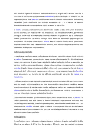 Para encofrar superficies continuas de forma repetitiva o de gran altura es más fácil con la
utilización de plataformas que permitan su movimiento y recolocación para su posterior uso. De
las grandes piezas, en el mercado también se encuentran sistemas autoportantes, deslizantes y
trepadores (estos encofrados con módulos autónomos de 1 a 3 metros, se deslizan
verticalmente existiendo dos tipologías según se realice su ejecución).
El sistema utilizado para la construcción de viviendas aisladas se basa en la unión de diversos
paneles estándar, con medidas entre los 20x100 hasta los 350x200 centímetros, permitiendo
conseguir encofrados de dimensiones mayores mediante la posibilidad de la combinación
vertical y horizontal de las mismas bandejas. Estas deben ser de formato pequeño para así
manipularlas y fijarlas de forma rápida y manual. Existen sistemas basados en un gran número
de piezas combinables (de 8 a 34 elementos) mientras otros disponen de piezas especiales para
los cambios de ángulo en sus paramentos.
Materiales de encofrado:
La bandeja de encofrado puede confeccionarse en diversos materiales, siendo el más utilizado
la madera. Estos paneles, compuestos por piezas macizas o laminadas de 12 a 35 milímetros de
madera normalmente de pino, haya o abedul) tratada al carbonilo-xilofeno o revestidas por
planchas fenólicas, son ensambladas en cola de milano múltiple o con estanquillas, encoladas
en ondas delgadas (de aproximadamente 12 x 3 milímetros), encerradas por un herraje de acero
galvanizado de 1 milímetro de espesor, como mínimo, y enmarcadas con tubos de aluminio o
acero galvanizado. Los tamaños de los tableros condicionarán las juntas de trabajo y su
modulación.
La diferencia del encofrado según el tipo de hormigón no será muy apreciable: para un hormigón
visto los paneles utilizados deberán ser lisos, impermeables, normalmente metálicos, ya que
permiten un número de puestas mayor que los plafones de madera, y a veces se recubrirán de
tejidos antiadherentes o líquidos desencofrantes, condiciones que no serán requeridas en el
caso que el hormigón no sea el acabado final de obra.
Otros materiales utilizados que facilitan una rápida puesta en obra son el acero, el plástico y el
cartón plastificado. Con este último se forman encofrados especialmente indicados para
columnas y pilares redondos, cuadrados y rectangulares, disponibles en diámetros de 150 a 1500
mm con alturas variables entre los 3 y los 12 metros y con un grueso de 9 mm. El cartón es un
excelente material que conserva un alto grado de humedad y por lo tanto lo convierte en muy
adecuado para un buen encofrado.
Muros y pilares:
El encofrado en muros y pilares se realiza con tableros modulares de varios anchos (25, 50, 75 y
90 cm), y con alturas de 0’6 a 3 m, dos angulares diferentes para las esquinas interiores y
 