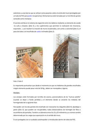 exteriores y unas barras que se utilizan como pasantes sobre el ancho del muro (protegidas por
un tubo de PVC para poder recuperarlas). Dichas barras están tensadas por un tornillo de apriete
conocido como mariposa.
El secreto estriba en el sistema de enganche entre los tableros mediante un elemento de cosido
–la cuña o chaveta- (foto 5), y los suplementos que permiten la realización de rinconeras,
esquinales... y así resolver la creación de muros escalonados, con cortes a voluntad (foto 1), el
paso de tubos o el encofrado de suelos inclinados (foto 2).
Foto 1 Foto 2
Es importante puntualizar que desde el momento en que no hablamos de grandes encofrados
ningún elemento puede pesar más de 50 Kg., deben ser manejables y ligeros.
Anclajes:
Los anclajes están formados por tornillos de avance, posicionadores de las "tuercas platillo"
(cuando se dejan a fondo perdido) y el elemento donde se anclarán los módulos del
hormigonado de la siguiente fase.
Para poder unir los dos paneles de encofrado son necesarios los latiguillos (foto 4), dywidags o
gewis (foto 3), que pueden ser recuperables; tubos distanciadores de hormigón de fibra o
escantillones de pantallas. Tendrán un diámetro entre los 15 y 25 milímetros y su número vendrá
determinado por las cargas que aparecerán en el vertido del muro.
Si son protegidos con un acabado autolimpiador o introducidos dentro de tubos de PVC.
 