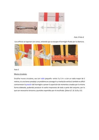 Foto 3 Foto 4
Los orificios se taponan con conos, evitando que se escape el hormigón fluido por la obertura.
Foto 5
Muros circulares:
Encofrar muros circulares, sea con radio pequeño –entre 3 y 5 m- o con un radio mayor de 5
metros, es una tarea compleja: un problema es conseguir su nivelación vertical; también es difícil
contrarrestar la presión del hormigón o prever la aparición de momentos creados por la misma
forma alabeada, pudiendo provocar el vuelco imprevisto de todo o parte del conjunto, por lo
que son necesarios tensores y puntales repartidos por el encofrado. (fotos 6,7, 8, 9,10 y 11).
 
