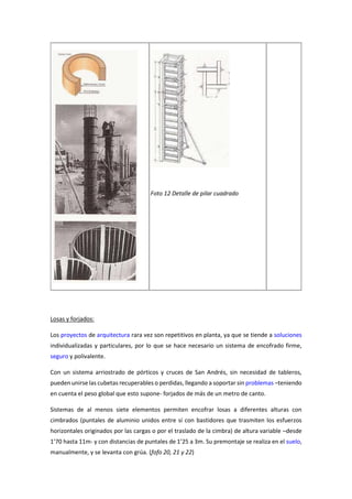 Foto 12 Detalle de pilar cuadrado
Losas y forjados:
Los proyectos de arquitectura rara vez son repetitivos en planta, ya que se tiende a soluciones
individualizadas y particulares, por lo que se hace necesario un sistema de encofrado firme,
seguro y polivalente.
Con un sistema arriostrado de pórticos y cruces de San Andrés, sin necesidad de tableros,
pueden unirse las cubetas recuperables o perdidas, llegando a soportar sin problemas –teniendo
en cuenta el peso global que esto supone- forjados de más de un metro de canto.
Sistemas de al menos siete elementos permiten encofrar losas a diferentes alturas con
cimbrados (puntales de aluminio unidos entre sí con bastidores que trasmiten los esfuerzos
horizontales originados por las cargas o por el traslado de la cimbra) de altura variable –desde
1’70 hasta 11m- y con distancias de puntales de 1’25 a 3m. Su premontaje se realiza en el suelo,
manualmente, y se levanta con grúa. (fofo 20, 21 y 22)
 