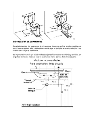 7.
INSTALACIÓN DE LAVAMANOS
Para la instalación del lavamanos, lo primero que debemos verificar son las medidas de
altura y separaciones a las cuales tenemos que dejar el desagüe, el abasto del agua y los
chazos para colgar el lavamanos.
Es importante recalcar que estas medidas dependen del tipo de lavamanos y la marca. En
el gráfico damos las medidas para un lavamanos marca Corona de la línea acuario.
 