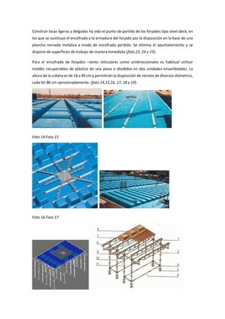 Construir losas ligeras y delgadas ha sido el punto de partida de los forjados tipo steel-deck, en
los que se sustituye el encofrado y la armadura del forjado por la disposición en la base de una
plancha nervada metálica a modo de encofrado perdido. Se elimina el apuntalamiento y se
dispone de superficies de trabajo de manera inmediata (foto 23, 24 y 25).
Para el encofrado de forjados –tanto reticulares como unidireccionales es habitual utilizar
moldes recuperables de plástico de una pieza o divididos en dos unidades ensamblables. La
altura de la cubeta es de 18 a 40 cm y permitirán la disposición de nervios de diversos diámetros,
cada 65-80 cm aproximadamente. (foto 14,15,16, 17, 18 y 19)
Foto 14 Foto 15
Foto 16 Foto 17
 