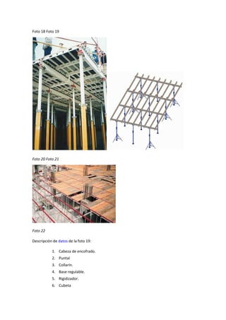 Foto 18 Foto 19
Foto 20 Foto 21
Foto 22
Descripción de datos de la foto 19:
1. Cabeza de encofrado.
2. Puntal
3. Collarín.
4. Base regulable.
5. Rigidizador.
6. Cubeta
 