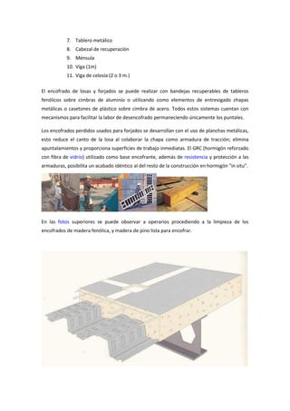 7. Tablero metálico
8. Cabezal de recuperación
9. Ménsula
10. Viga (1m)
11. Viga de celosía (2 o 3 m.)
El encofrado de losas y forjados se puede realizar con bandejas recuperables de tableros
fenólicos sobre cimbras de aluminio o utilizando como elementos de entrevigado chapas
metálicas o casetones de plástico sobre cimbra de acero. Todos estos sistemas cuentan con
mecanismos para facilitar la labor de desencofrado permaneciendo únicamente los puntales.
Los encofrados perdidos usados para forjados se desarrollan con el uso de planchas metálicas,
esto reduce el canto de la losa al colaborar la chapa como armadura de tracción; elimina
apuntalamientos y proporciona superficies de trabajo inmediatas. El GRC (hormigón reforzado
con fibra de vidrio) utilizado como base encofrante, además de resistencia y protección a las
armaduras, posibilita un acabado idéntico al del resto de la construcción en hormigón "in situ".
En las fotos superiores se puede observar a operarios procediendo a la limpieza de los
encofrados de madera fenólica, y madera de pino lista para encofrar.
 