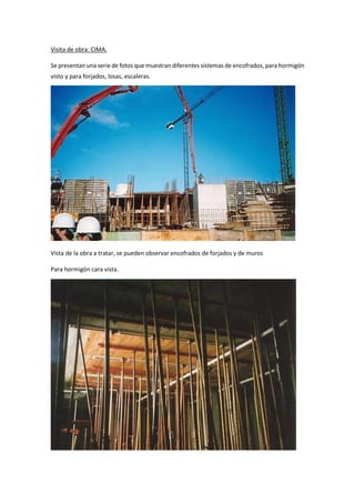 Visita de obra: CIMA.
Se presentan una serie de fotos que muestran diferentes sistemas de encofrados, para hormigón
visto y para forjados, losas, escaleras.
Vista de la obra a tratar, se pueden observar encofrados de forjados y de muros
Para hormigón cara vista.
 