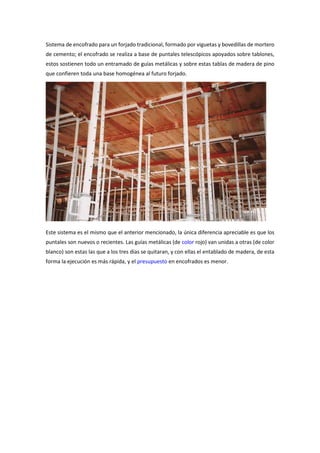 Sistema de encofrado para un forjado tradicional, formado por viguetas y bovedillas de mortero
de cemento; el encofrado se realiza a base de puntales telescópicos apoyados sobre tablones,
estos sostienen todo un entramado de guías metálicas y sobre estas tablas de madera de pino
que confieren toda una base homogénea al futuro forjado.
Este sistema es el mismo que el anterior mencionado, la única diferencia apreciable es que los
puntales son nuevos o recientes. Las guías metálicas (de color rojo) van unidas a otras (de color
blanco) son estas las que a los tres días se quitaran, y con ellas el entablado de madera, de esta
forma la ejecución es más rápida, y el presupuesto en encofrados es menor.
 