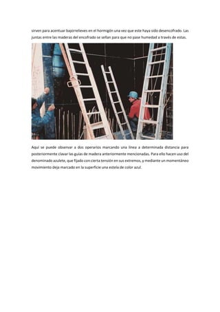 sirven para acentuar bajorrelieves en el hormigón una vez que este haya sido desencofrado. Las
juntas entre las maderas del encofrado se sellan para que no pase humedad a través de estas.
Aquí se puede observar a dos operarios marcando una línea a determinada distancia para
posteriormente clavar las guías de madera anteriormente mencionadas. Para ello hacen uso del
denominado azulete, que fijado con cierta tensión en sus extremos, y mediante un momentáneo
movimiento deja marcado en la superficie una estela de color azul.
 