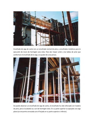Encofrado de viga de canto con un encofrado normal de pino, y encofrados metálicos para la
ejecución de muro de hormigón cara vista. Para dar mayor unión a las tablas de pino que
conforman el encofrado de la viga, se ayudan de unas pinzas.
Se puede observar un encofrado de viga de canto, el encofrado ha sido reforzado con madera
de pino, pero el acabado va a ser de hormigón visto. En su parte superior va apoyado una viga
plana (se encuentra enrasada con el forjado en su parte superior e inferior).
 