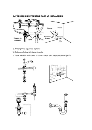 8. PROCESO CONSTRUCTIVO PARA LA INSTALACIÓN
a. Armar grifería siguiendo el plano
b. Colocar grifería y válvula de desagüe
c.Trazar medidas en la pared y colocar chazos para pegar grapas de fijación.
 