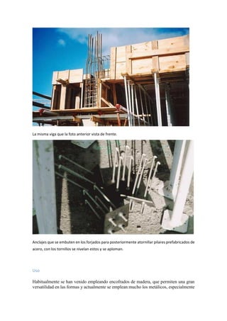 La misma viga que la foto anterior vista de frente.
Anclajes que se embuten en los forjados para posteriormente atornillar pilares prefabricados de
acero, con los tornillos se nivelan estos y se aploman.
Uso
Habitualmente se han venido empleando encofrados de madera, que permiten una gran
versatilidad en las formas y actualmente se emplean mucho los metálicos, especialmente
 
